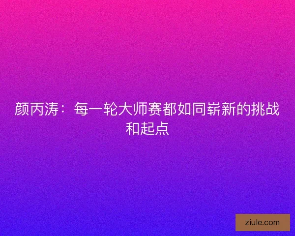 颜丙涛：每一轮大师赛都如同崭新的挑战和起点