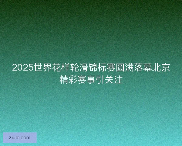 2025世界花样轮滑锦标赛圆满落幕北京精彩赛事引关注