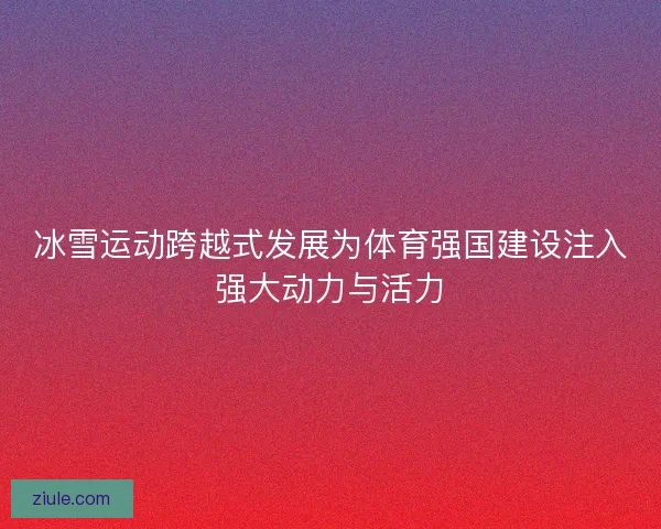 冰雪运动跨越式发展为体育强国建设注入强大动力与活力