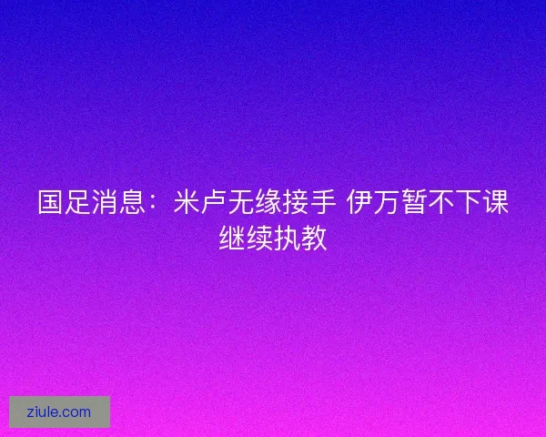 国足消息：米卢无缘接手 伊万暂不下课继续执教