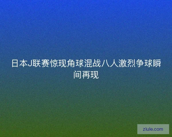 日本J联赛惊现角球混战八人激烈争球瞬间再现