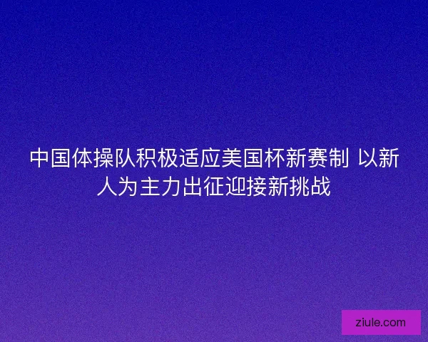 中国体操队积极适应美国杯新赛制 以新人为主力出征迎接新挑战